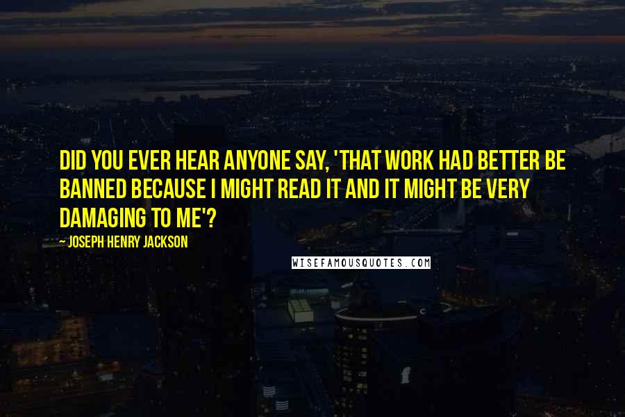 Joseph Henry Jackson Quotes: Did you ever hear anyone say, 'That work had better be banned because I might read it and it might be very damaging to me'?