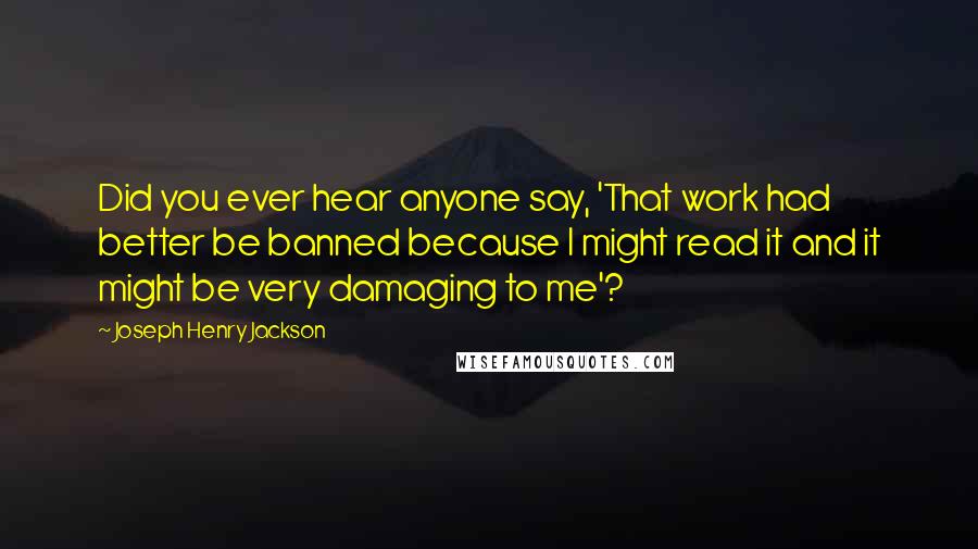 Joseph Henry Jackson Quotes: Did you ever hear anyone say, 'That work had better be banned because I might read it and it might be very damaging to me'?