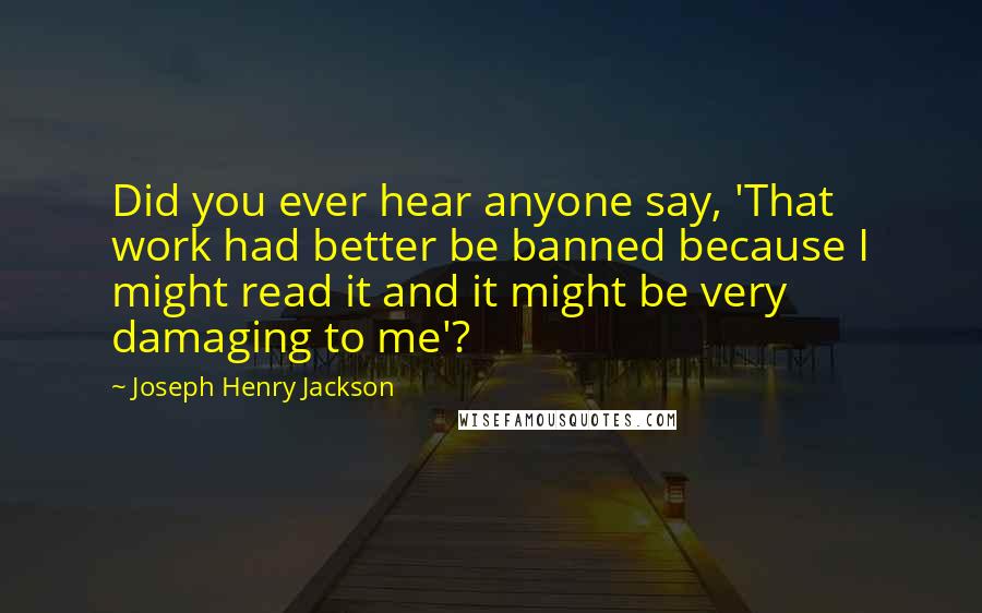 Joseph Henry Jackson Quotes: Did you ever hear anyone say, 'That work had better be banned because I might read it and it might be very damaging to me'?