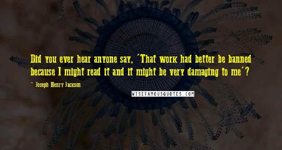 Joseph Henry Jackson Quotes: Did you ever hear anyone say, 'That work had better be banned because I might read it and it might be very damaging to me'?
