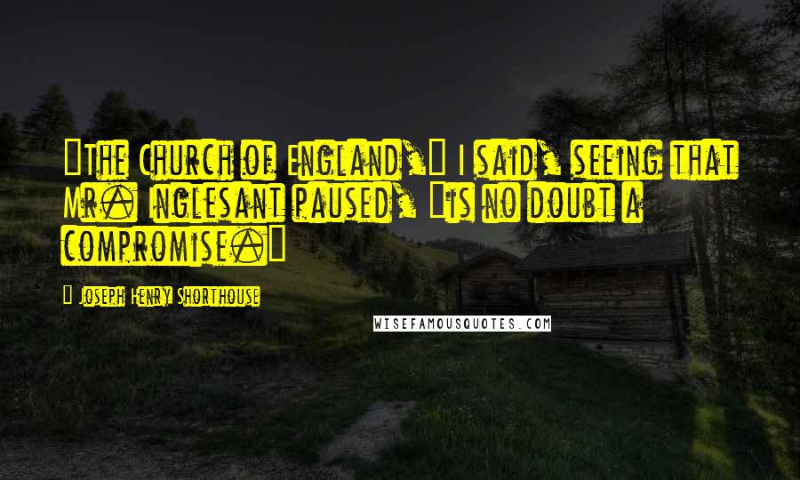 Joseph Henry Shorthouse Quotes: "The Church of England," I said, seeing that Mr. Inglesant paused, "is no doubt a compromise."