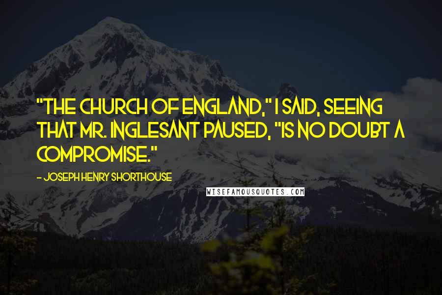 Joseph Henry Shorthouse Quotes: "The Church of England," I said, seeing that Mr. Inglesant paused, "is no doubt a compromise."