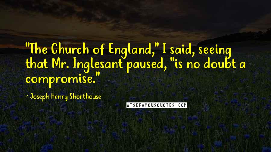 Joseph Henry Shorthouse Quotes: "The Church of England," I said, seeing that Mr. Inglesant paused, "is no doubt a compromise."