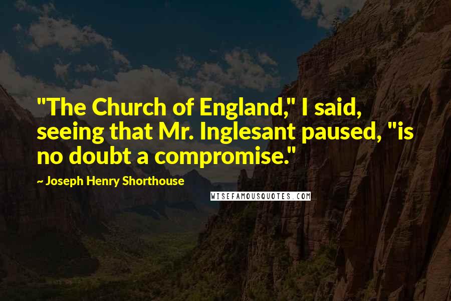 Joseph Henry Shorthouse Quotes: "The Church of England," I said, seeing that Mr. Inglesant paused, "is no doubt a compromise."