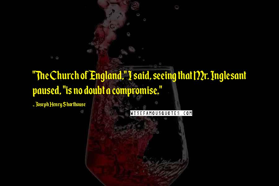 Joseph Henry Shorthouse Quotes: "The Church of England," I said, seeing that Mr. Inglesant paused, "is no doubt a compromise."