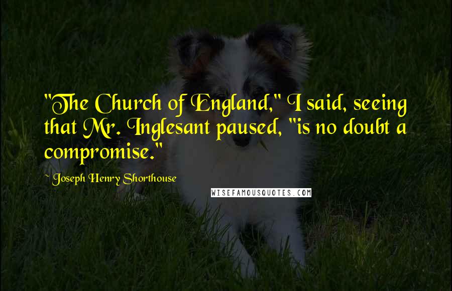 Joseph Henry Shorthouse Quotes: "The Church of England," I said, seeing that Mr. Inglesant paused, "is no doubt a compromise."