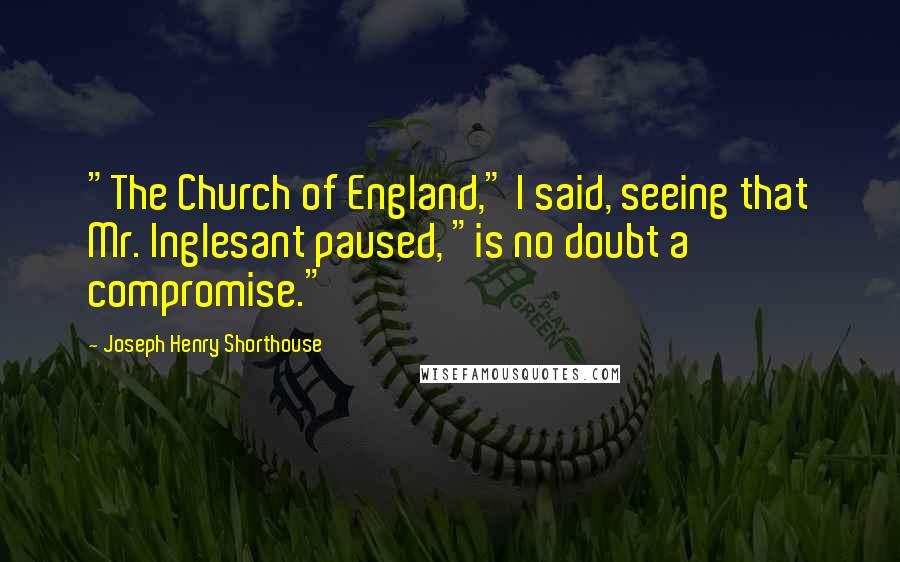 Joseph Henry Shorthouse Quotes: "The Church of England," I said, seeing that Mr. Inglesant paused, "is no doubt a compromise."