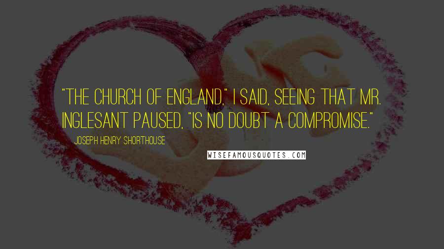 Joseph Henry Shorthouse Quotes: "The Church of England," I said, seeing that Mr. Inglesant paused, "is no doubt a compromise."