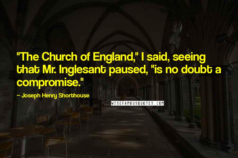 Joseph Henry Shorthouse Quotes: "The Church of England," I said, seeing that Mr. Inglesant paused, "is no doubt a compromise."