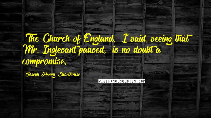 Joseph Henry Shorthouse Quotes: "The Church of England," I said, seeing that Mr. Inglesant paused, "is no doubt a compromise."