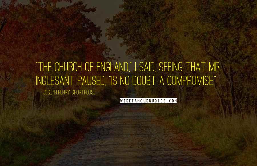 Joseph Henry Shorthouse Quotes: "The Church of England," I said, seeing that Mr. Inglesant paused, "is no doubt a compromise."