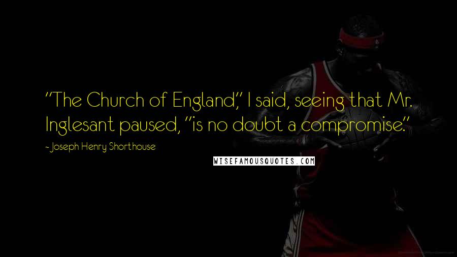 Joseph Henry Shorthouse Quotes: "The Church of England," I said, seeing that Mr. Inglesant paused, "is no doubt a compromise."