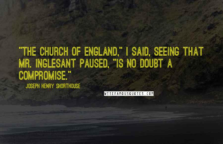 Joseph Henry Shorthouse Quotes: "The Church of England," I said, seeing that Mr. Inglesant paused, "is no doubt a compromise."