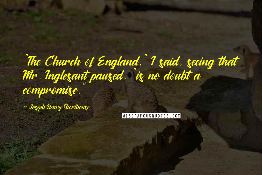 Joseph Henry Shorthouse Quotes: "The Church of England," I said, seeing that Mr. Inglesant paused, "is no doubt a compromise."