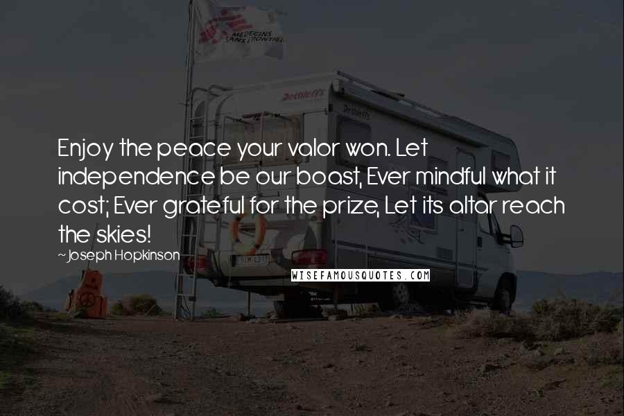 Joseph Hopkinson Quotes: Enjoy the peace your valor won. Let independence be our boast, Ever mindful what it cost; Ever grateful for the prize, Let its altar reach the skies!