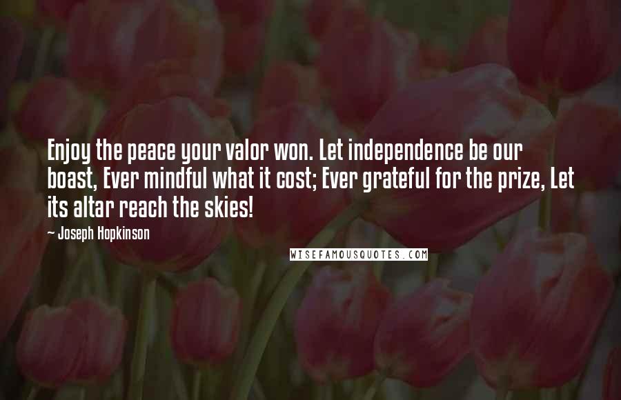 Joseph Hopkinson Quotes: Enjoy the peace your valor won. Let independence be our boast, Ever mindful what it cost; Ever grateful for the prize, Let its altar reach the skies!