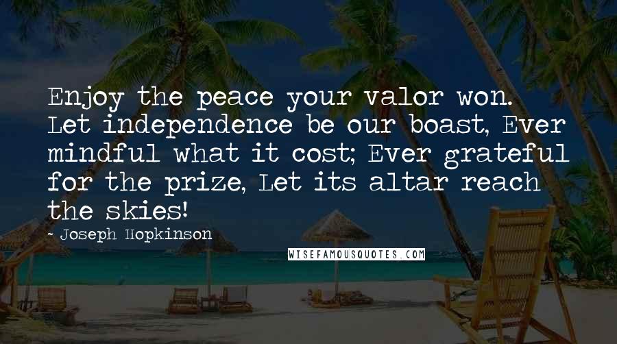 Joseph Hopkinson Quotes: Enjoy the peace your valor won. Let independence be our boast, Ever mindful what it cost; Ever grateful for the prize, Let its altar reach the skies!