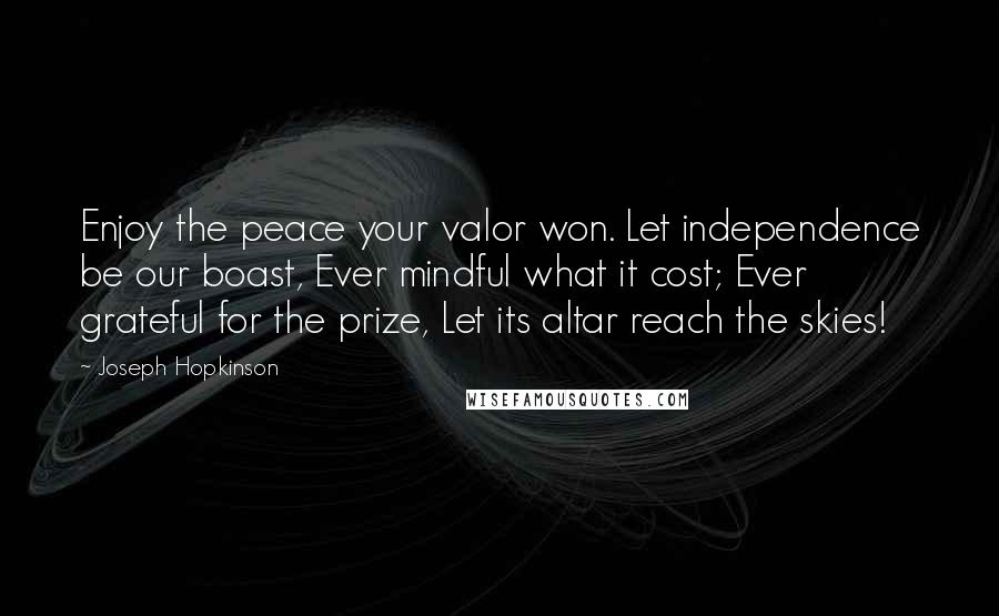 Joseph Hopkinson Quotes: Enjoy the peace your valor won. Let independence be our boast, Ever mindful what it cost; Ever grateful for the prize, Let its altar reach the skies!