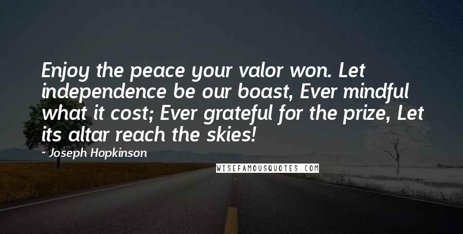 Joseph Hopkinson Quotes: Enjoy the peace your valor won. Let independence be our boast, Ever mindful what it cost; Ever grateful for the prize, Let its altar reach the skies!