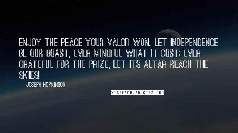 Joseph Hopkinson Quotes: Enjoy the peace your valor won. Let independence be our boast, Ever mindful what it cost; Ever grateful for the prize, Let its altar reach the skies!