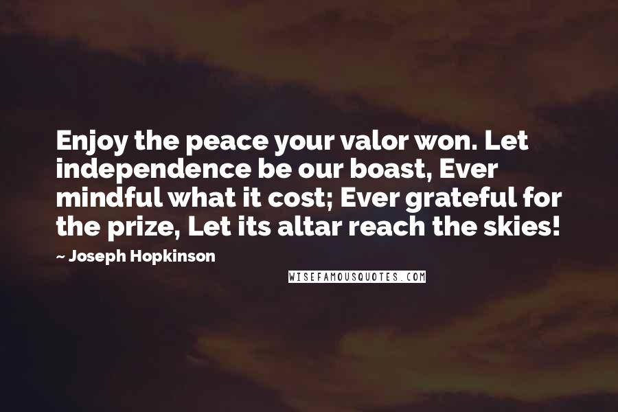 Joseph Hopkinson Quotes: Enjoy the peace your valor won. Let independence be our boast, Ever mindful what it cost; Ever grateful for the prize, Let its altar reach the skies!