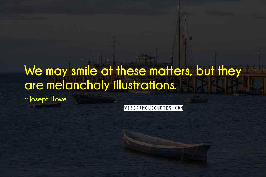Joseph Howe Quotes: We may smile at these matters, but they are melancholy illustrations.
