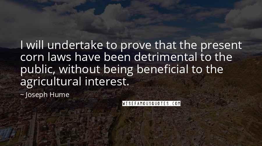 Joseph Hume Quotes: I will undertake to prove that the present corn laws have been detrimental to the public, without being beneficial to the agricultural interest.