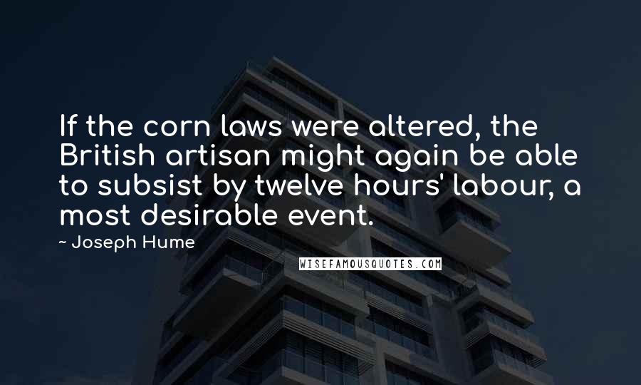 Joseph Hume Quotes: If the corn laws were altered, the British artisan might again be able to subsist by twelve hours' labour, a most desirable event.