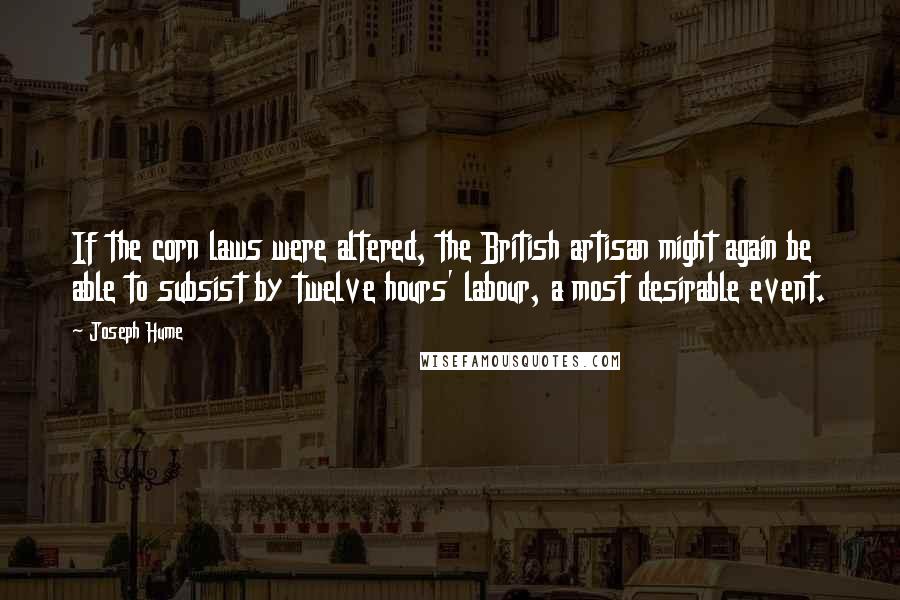 Joseph Hume Quotes: If the corn laws were altered, the British artisan might again be able to subsist by twelve hours' labour, a most desirable event.