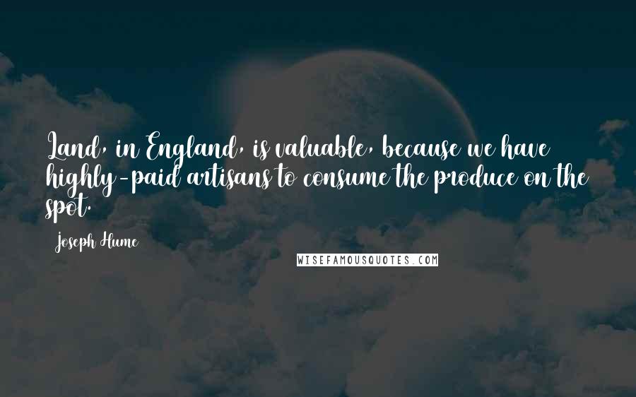 Joseph Hume Quotes: Land, in England, is valuable, because we have highly-paid artisans to consume the produce on the spot.