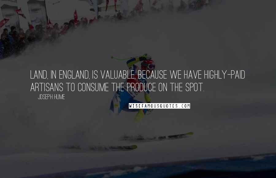 Joseph Hume Quotes: Land, in England, is valuable, because we have highly-paid artisans to consume the produce on the spot.