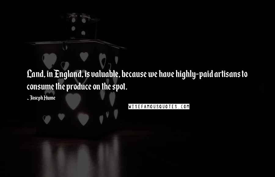 Joseph Hume Quotes: Land, in England, is valuable, because we have highly-paid artisans to consume the produce on the spot.