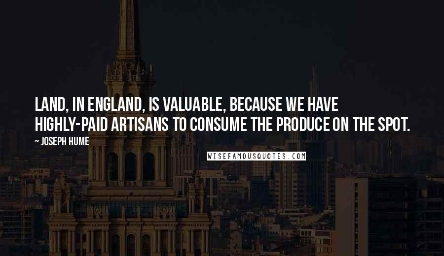 Joseph Hume Quotes: Land, in England, is valuable, because we have highly-paid artisans to consume the produce on the spot.