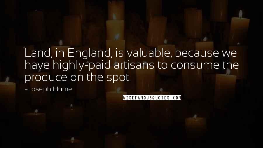 Joseph Hume Quotes: Land, in England, is valuable, because we have highly-paid artisans to consume the produce on the spot.