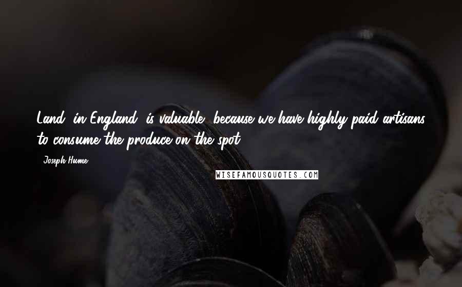 Joseph Hume Quotes: Land, in England, is valuable, because we have highly-paid artisans to consume the produce on the spot.