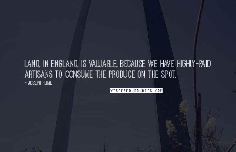 Joseph Hume Quotes: Land, in England, is valuable, because we have highly-paid artisans to consume the produce on the spot.