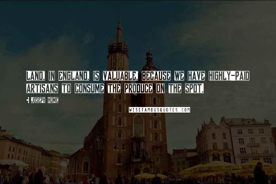 Joseph Hume Quotes: Land, in England, is valuable, because we have highly-paid artisans to consume the produce on the spot.