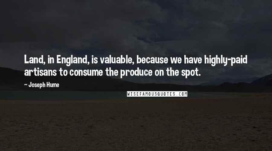 Joseph Hume Quotes: Land, in England, is valuable, because we have highly-paid artisans to consume the produce on the spot.