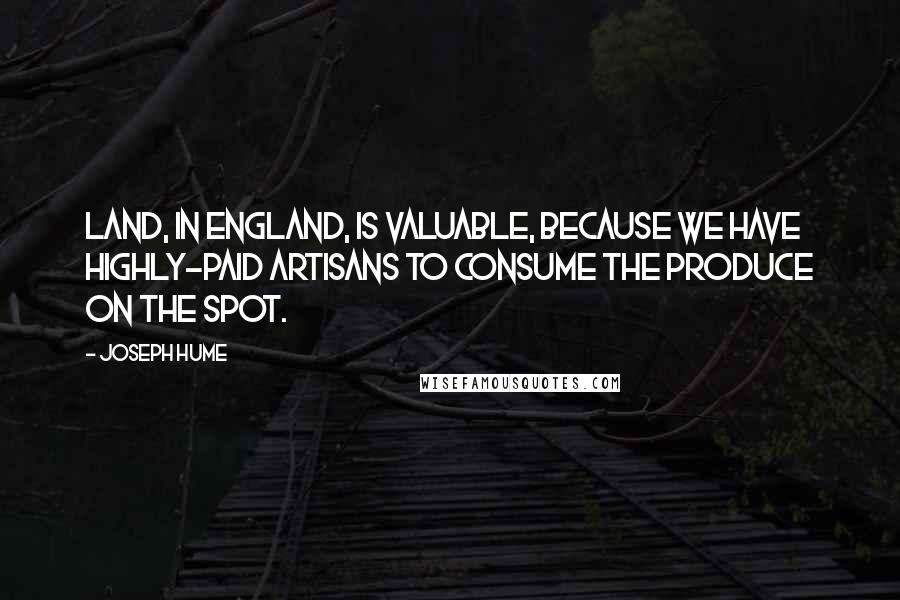 Joseph Hume Quotes: Land, in England, is valuable, because we have highly-paid artisans to consume the produce on the spot.