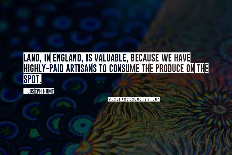Joseph Hume Quotes: Land, in England, is valuable, because we have highly-paid artisans to consume the produce on the spot.