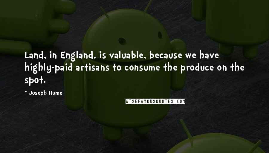 Joseph Hume Quotes: Land, in England, is valuable, because we have highly-paid artisans to consume the produce on the spot.