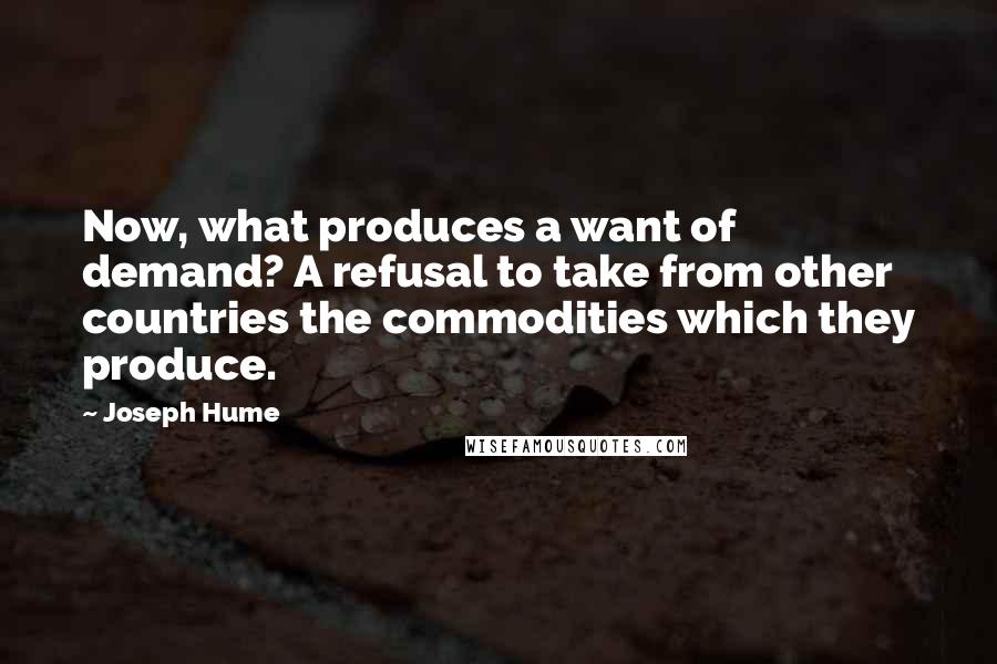 Joseph Hume Quotes: Now, what produces a want of demand? A refusal to take from other countries the commodities which they produce.