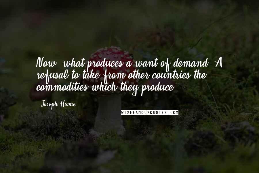 Joseph Hume Quotes: Now, what produces a want of demand? A refusal to take from other countries the commodities which they produce.