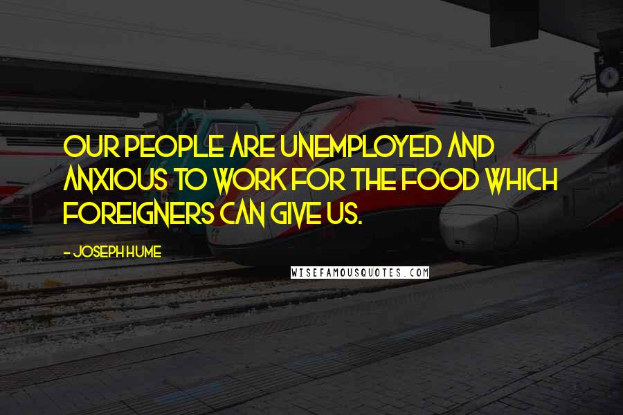 Joseph Hume Quotes: Our people are unemployed and anxious to work for the food which foreigners can give us.