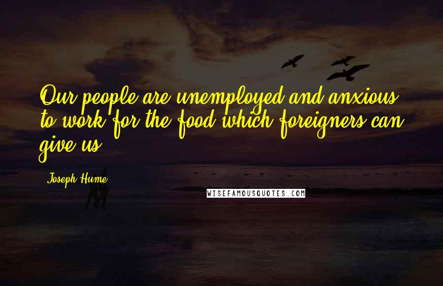 Joseph Hume Quotes: Our people are unemployed and anxious to work for the food which foreigners can give us.