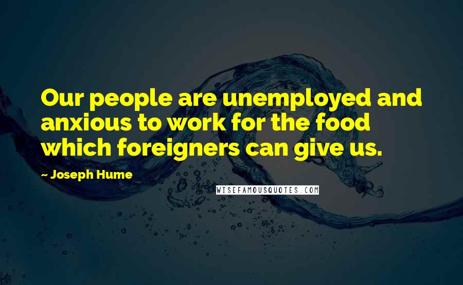 Joseph Hume Quotes: Our people are unemployed and anxious to work for the food which foreigners can give us.