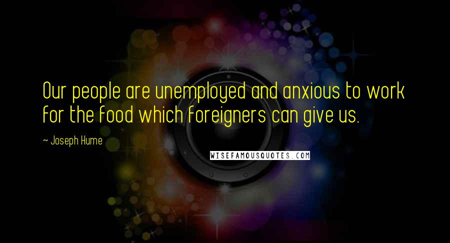 Joseph Hume Quotes: Our people are unemployed and anxious to work for the food which foreigners can give us.