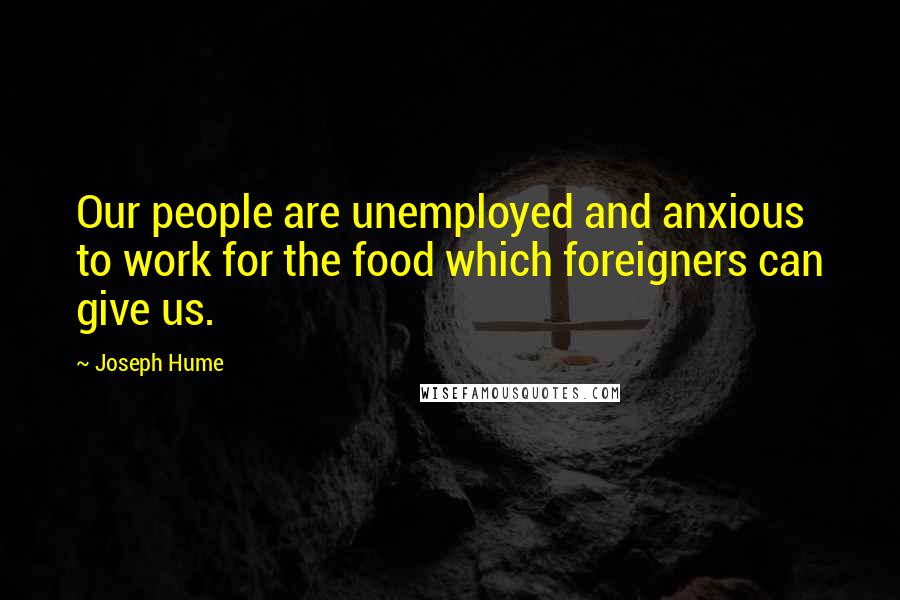 Joseph Hume Quotes: Our people are unemployed and anxious to work for the food which foreigners can give us.