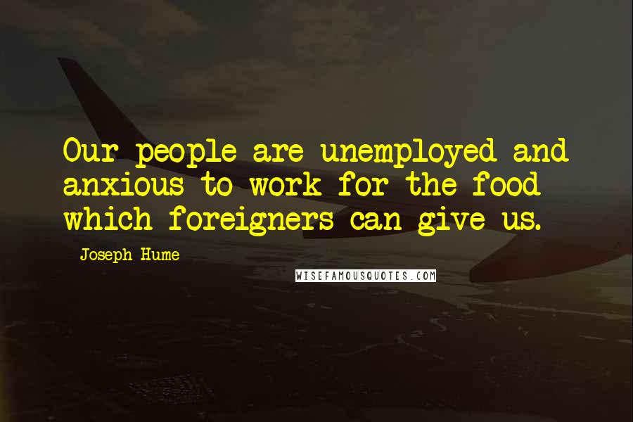 Joseph Hume Quotes: Our people are unemployed and anxious to work for the food which foreigners can give us.