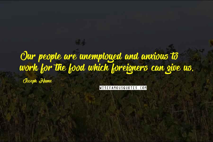 Joseph Hume Quotes: Our people are unemployed and anxious to work for the food which foreigners can give us.